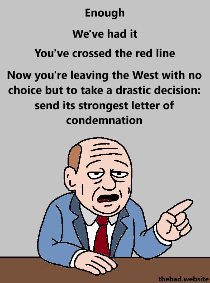 [a tired old balding man in a suit barely lifts a finger and speaks]

Enough

We've had it

You've crossed the red line

Now you're leaving the West with no choice but to take a drastic decision: send its strongest letter of condemnation