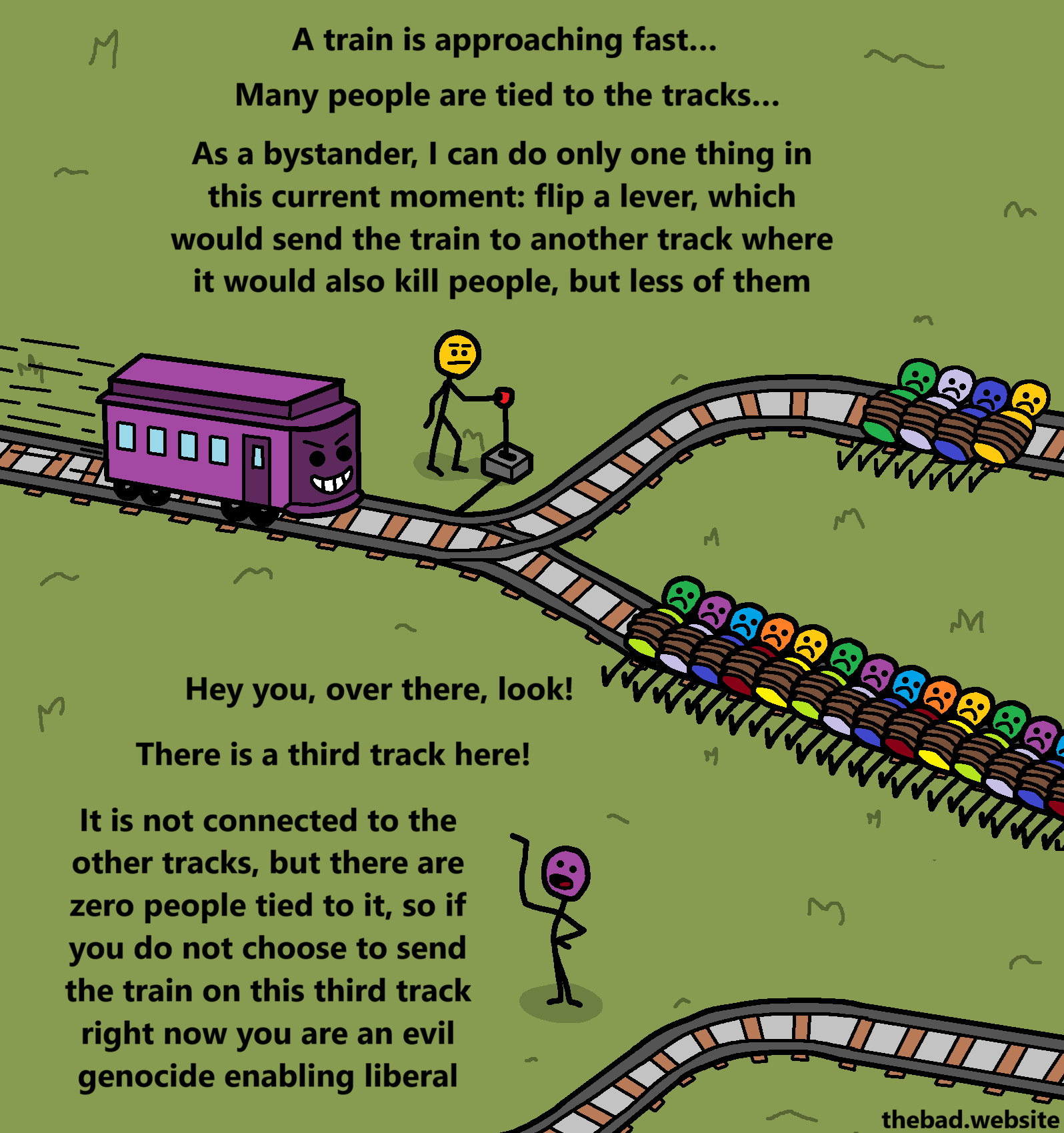 [a character holds a lever connected to rails, on which a train is approaching fast]
A train is approaching fast&hellip;
Many people are tied to the tracks&hellip;
As a bystander, I can do only one thing in this current moment: flip a lever, which would send the train to another track where it would also kill people, but less of them

[next to another separate railway track, someone is trying to get the first character's attention]
Hey you, over there, look!
There is a third track here!
It is not connected to the other tracks, but there are zero people tied to it, so if you do not choose to send the train on this third track right now you are an evil genocide enabling liberal