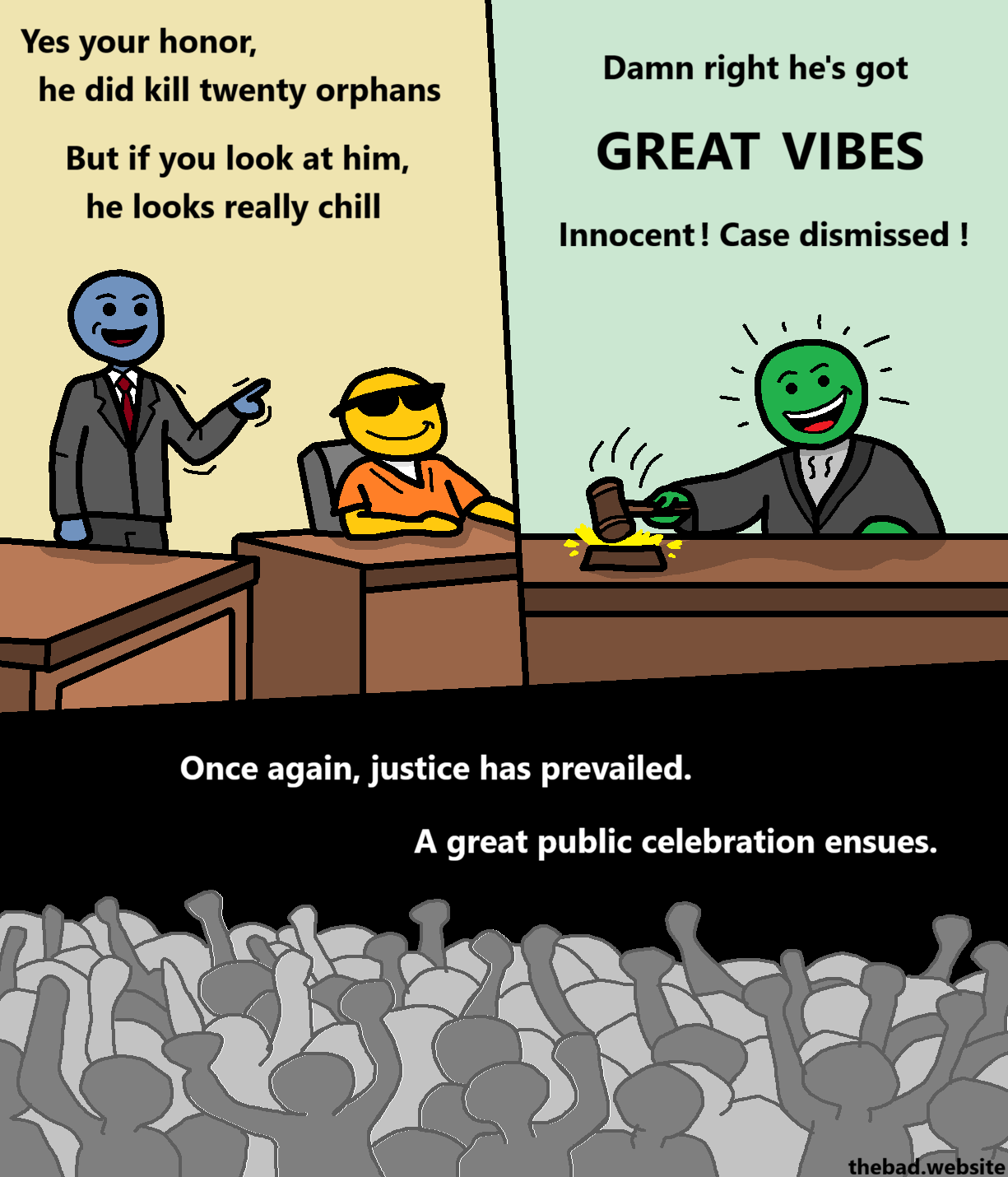 [a really cool looking character sits on a chair in prison gear, smiling smugly, sunglasses on their face]

[next to them, their lawyer pleads their case]
Yes your honor,
he did kill twenty orphans
But if you look at him,
he looks really chill

[at their desk, a judge looks really happy and slams their hammer]
Damn right he's got
GREAT VIBES
Innocent ! Case dismissed !

[a crowd of numerous vaguely human shapes is celebrating]
Once again, justice has prevailed.
A great public celebration ensues.