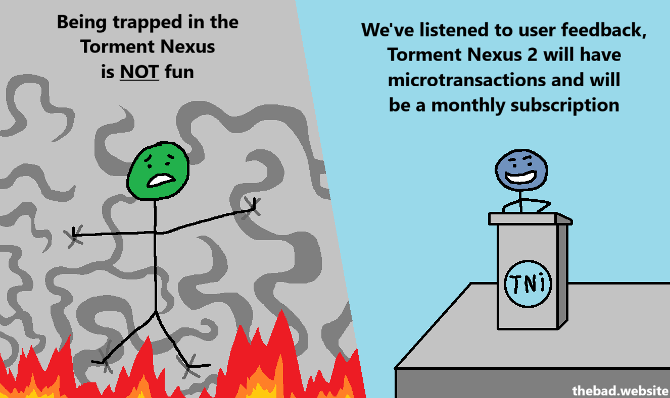 [a character is tied to a wall above flames, with weird twirly smoke tentacles in the background]
Being trapped in the Torment Nexus is NOT fun

[a character gives a press conference at a lectern]
We've listened to user feedback, Torment Nexus 2 will have microtransactions and will be a monthly subscription