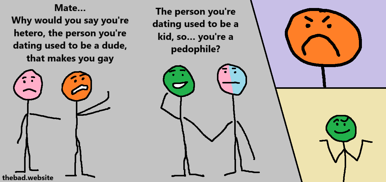 [orange, looking weary, while pink looks on]
Mate…
Why would you say you're hetero, the person you're dating used to be a dude, that makes you gay

[green, holding hands with pinkblue]
The person you're dating used to be a kid, so… you're a pedophile?

[orange looks pissed]

[green shrugs smugly]