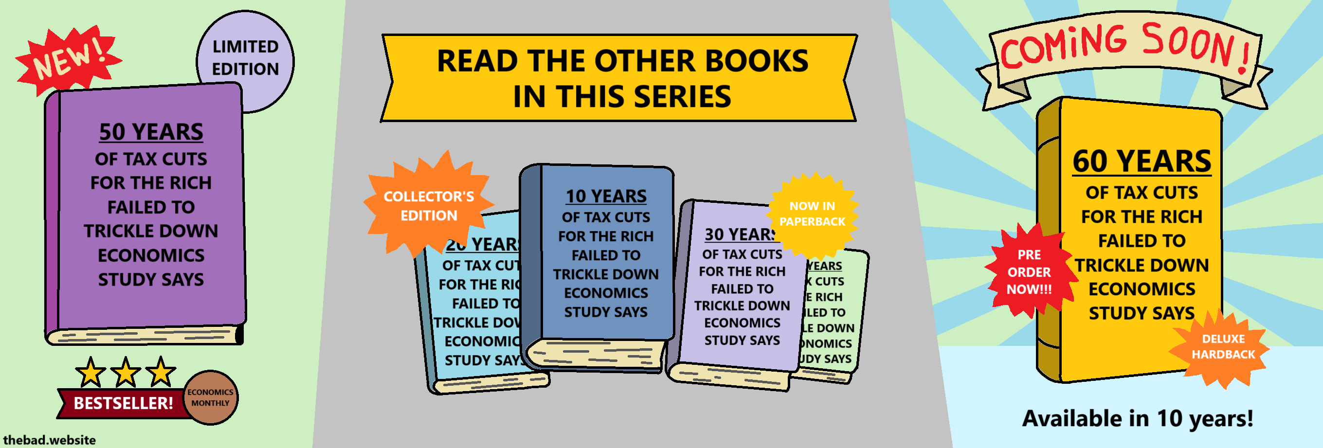 [a book is surrounded by NEW!, LIMITED EDITION, BESTSELLER!]
50 YEARS OF TAX CUTS FOR THE RICH FAILED TO TRICKLE DOWN, ECONOMICS STUDY SAYS

READ THE OTHER BOOKS IN THIS SERIES
[four other books with the same titles but over 10, 20, 30, 40 years, surrounded by COLLECTOR'S EDITION and NOW IN PAPERBACK]

[a sign excitedly announces another book COMING SOON!, along with PRE ORDER NOW!!! and DELUXE HARDBACK]
60 YEARS OF TAX CUTS FOR THE RICH FAILED TO TRICKLE DOWN, ECONOMICS STUDY SAYS
Available in 10 years!