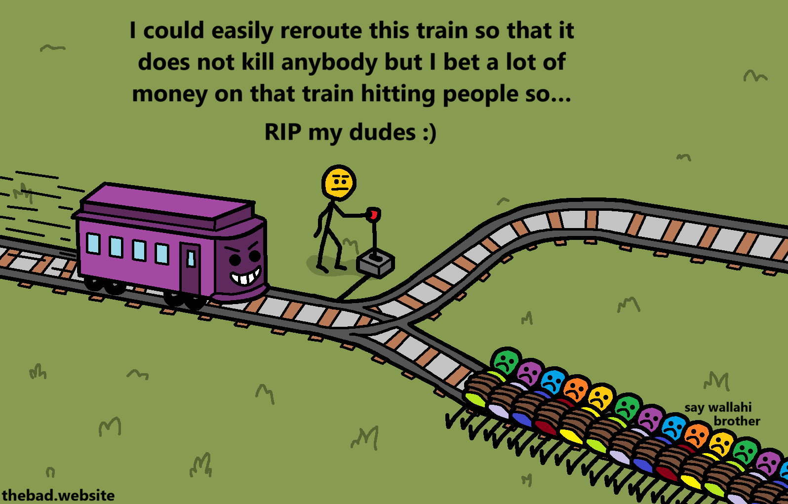 [we are shown a trolley problem, except the trolley is headed towards a rail with a lot of people tied on it, while the other rail is clear of people, the person holding the lever is talking while looking neutral]
I could easily reroute this train so that it does not kill anybody but I bet a lot of money on that train hitting people so&hellip;
RIP my dudes :)

[one of the tied people is speaking]
say wallahi brother