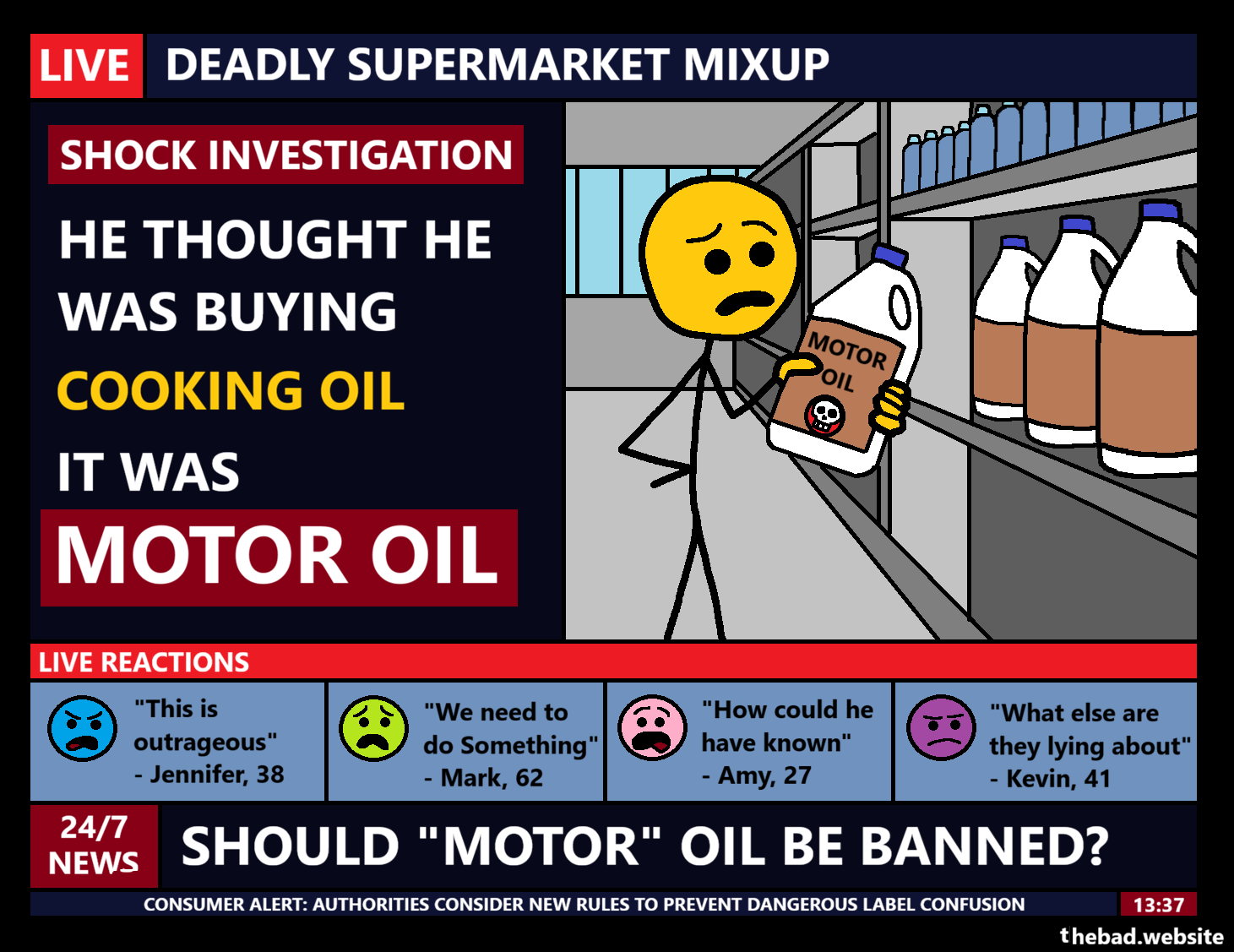 [a TV screen is full of information]
LIVE
DEADLY SUPERMARKET MIXUP
SHOCK INVESTIGATION
HE THOUGHT HE WAS BUYING COOKING OIL
IT WAS MOTOR OIL
[a character is shown confusedly holding a bottle of motor oil with a skull on it]
LIVE REACTIONS
"This is outrageous" - Jennifer, 38
"We need to do something" - Mark, 62
"How could he have known" - Amy, 27
"What else are they lying about" - Kevin, 41
24/7 NEWS
SHOULD "MOTOR" OIL BE BANNED?
CONSUMER ALERT: AUTHORITIES CONSIDER NEW RULES TO PREVENT DANGEROUS LABEL CONFUSION