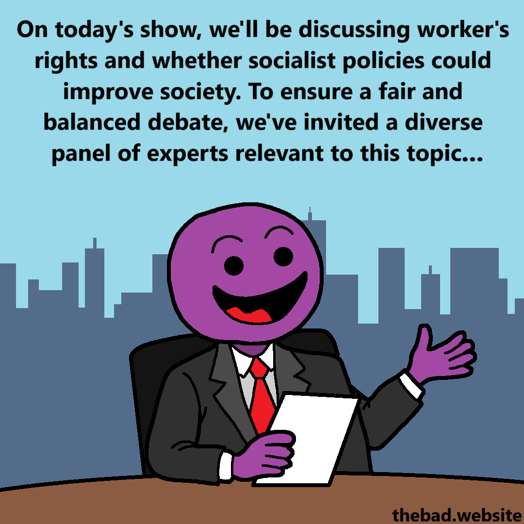 [a TV host speaks, paper in hand]
On today's show, we'll be discussing worker's rights and whether socialist policies could improve society.
To ensure a fair and balanced debate, we've invited a diverse panel of experts relevant to this topic&hellip;