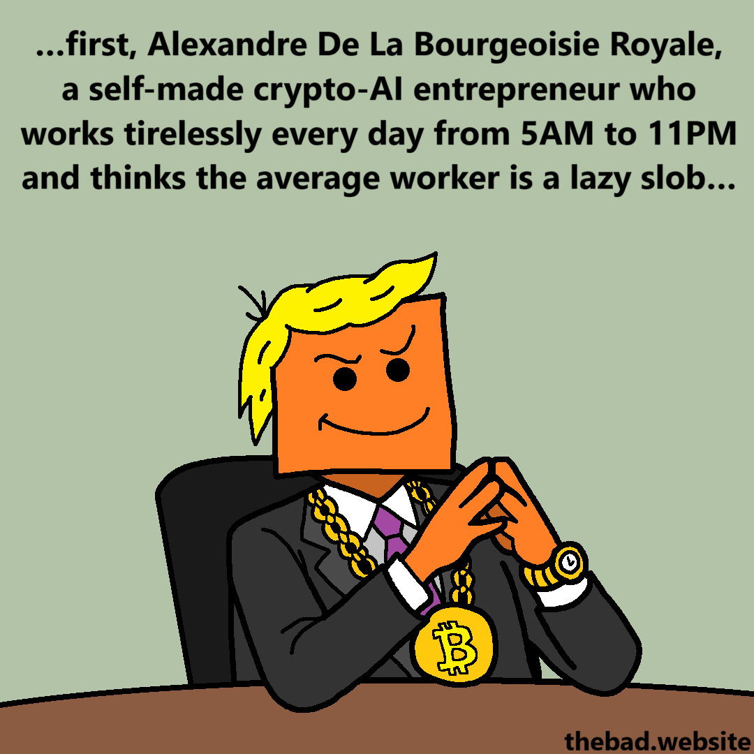 [hands clasped, wearing a huge gold bitcoin chain and an obvious wig, a character smirks]
&hellip;first, Alexandre De La Bourgeoisie Royale, a self-made crypto-AI entrepreneur who works tirelessly every day from 5AM to 11PM and thinks the average worker is a lazy slob&hellip;