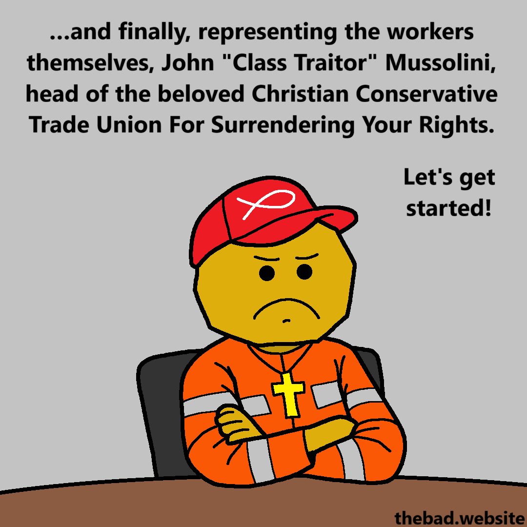 [arms crossed, wearing a red cap and a cross necklace, a character in a high visibility suit frowns]
&hellip;and finally, representing the workers themselves, John "Class Traitor" Mussolini, head of the beloved Christian Conservative Trade Union For Surrendering Your Rights.
Let's get started!