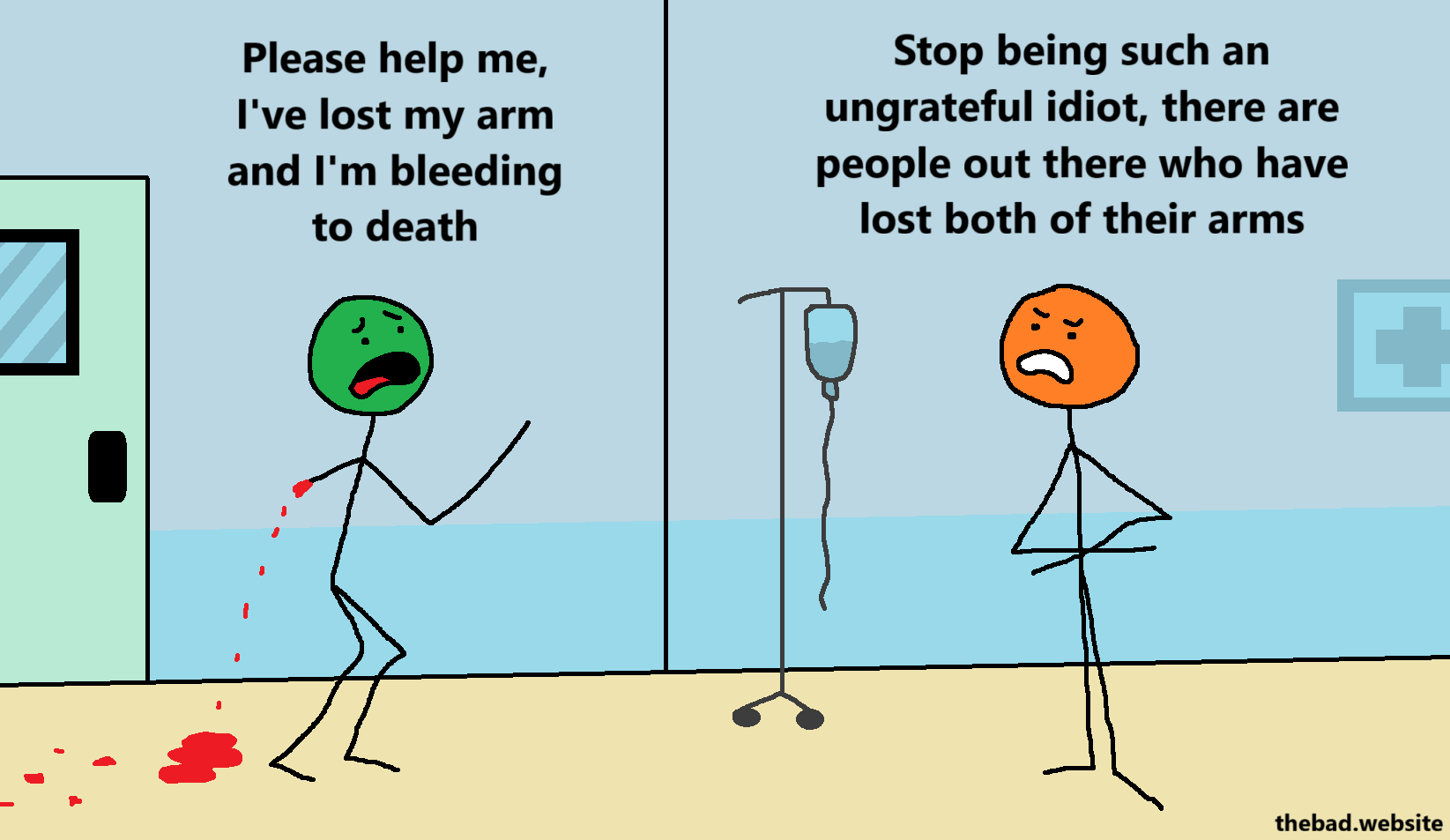[green, an arm missing, leaving a trail of blood, is desperately calling for help in a hospital corridor]
Please help me, I've lost my arm and I'm bleeding to death

[orange, arms crossed, replies angrily at green]
Stop being such an ungrateful idiot, there are people out there who have lost both arms