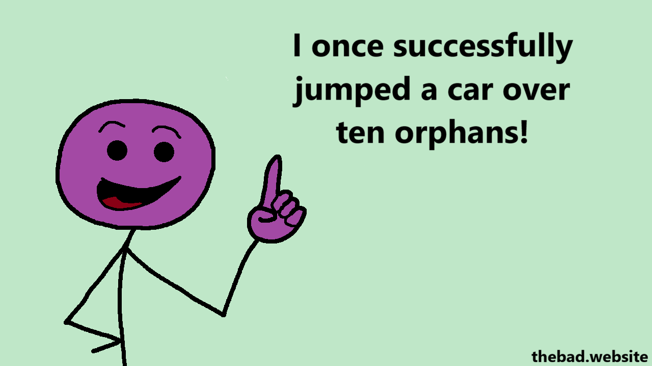 [the car's driver is speaking, index finger in the air]
I once successfully jumped a car over ten orphans!