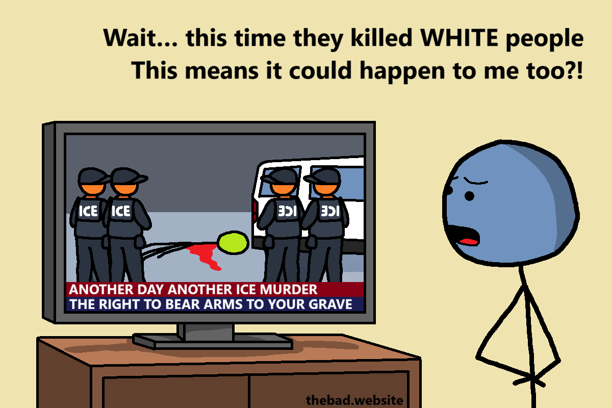 [the character is now in front of their TV, showing ICE agents surrounding a bleeding corpse on the floor]
Wait&hellip; this time they killed WHITE people
This means it could happen to me too?!