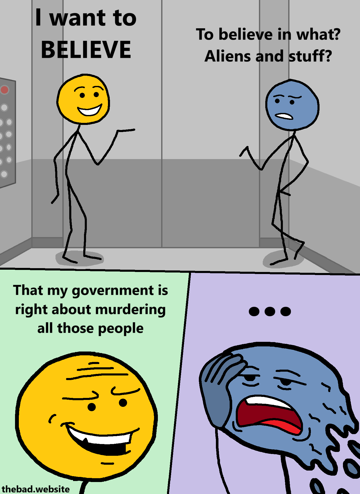 [inside an elevator, two characters are talking[

[yellow, happily]
I want to BELIEVE

[blue, suspicious]
To believe in what?
Aliens and stuff?

[zoom on yellow's face, smiling, looking nasty]
That my government is right about murdering all those people

[blue, weary and tired of this shit, has no words, and is simply melting, mouth agape]