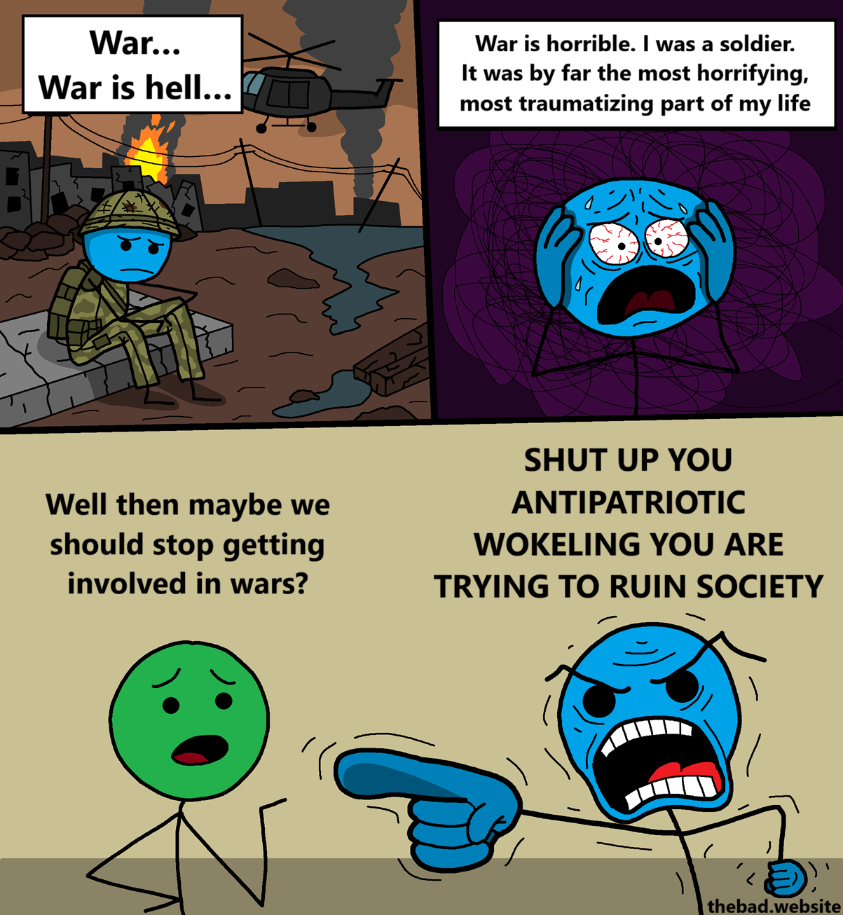 [blue, looking quite sad, is sitting in a warzone, in military gear]
War&hellip;
War is hell&hellip;

[blue is now suffering from PTSD, holding their head in anguish]
War is horrible. I was a soldier. It was by far the most horrifying, most traumatizing part of my life

[green, curious, asks blue a question]
Well then maybe we should stop getting involved in wars?

[blue, furious with rage, aggressively pointing at green]
SHUT UP YOU ANTIPATRIOTIC WOKELING YOU ARE TRYING TO RUIN SOCIETY