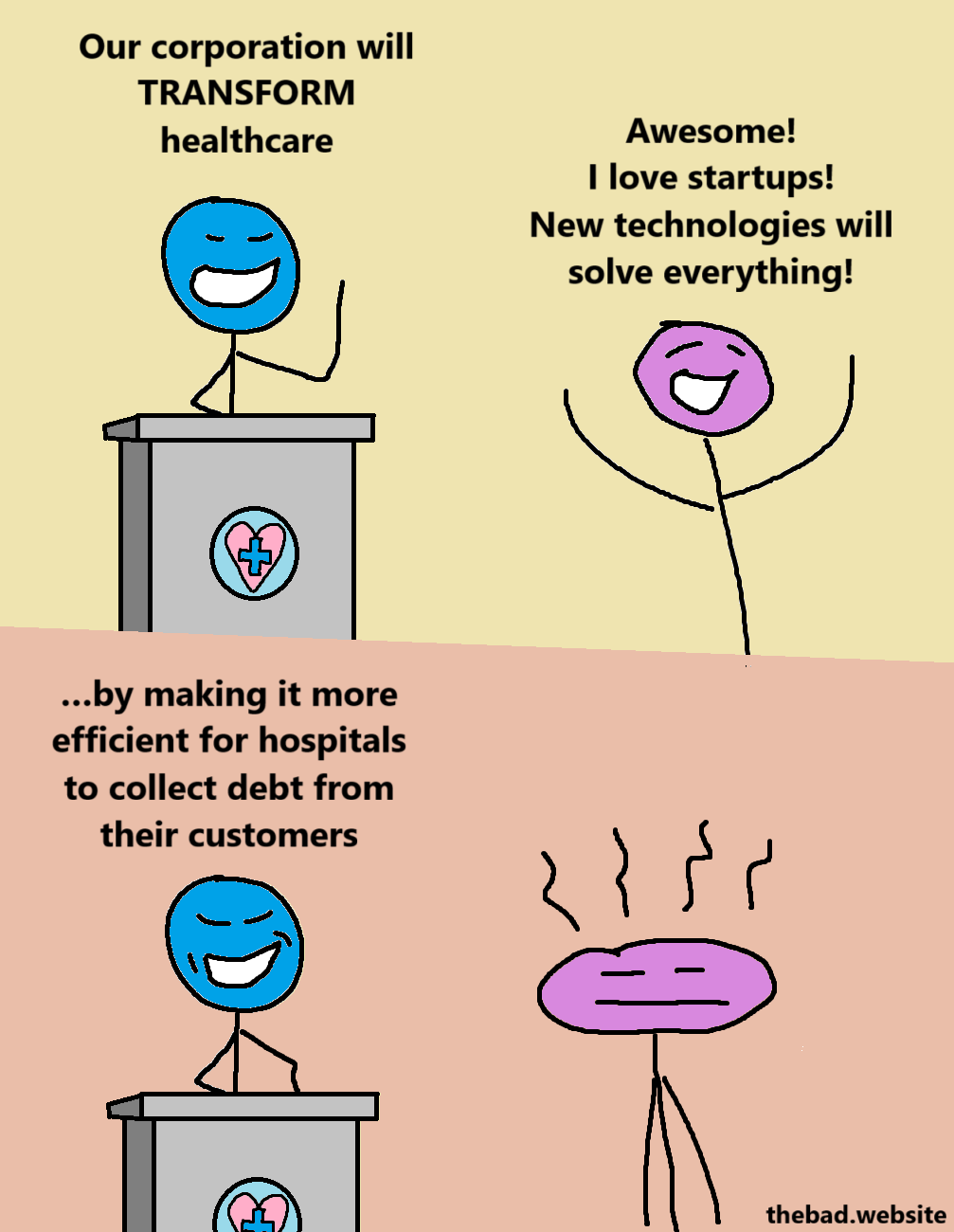 [blue, speaking from behind a lectern]
Our corporation will TRANSFORM healthcare

[purple, celebrating]
Awesome! I love startups! New technologies will solve everything!

[blue, now more smug]
…by making it more efficient for hospitals to collect debt from their customers

[purple is malding]