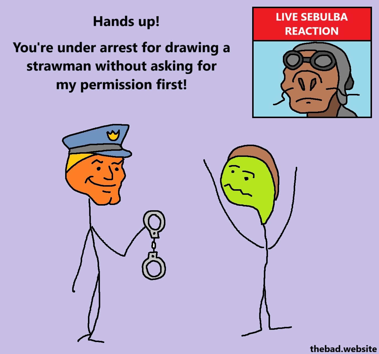 [chad policeman, handing handcuffs to the other character]
Hands up!
You're under arrest for drawing a strawman without asking for my permission first!

[virgin character, hands up]

[in the corner, Sebulba from Star Wars is just there, with the label "LIVE SEBULBA REACTION"]