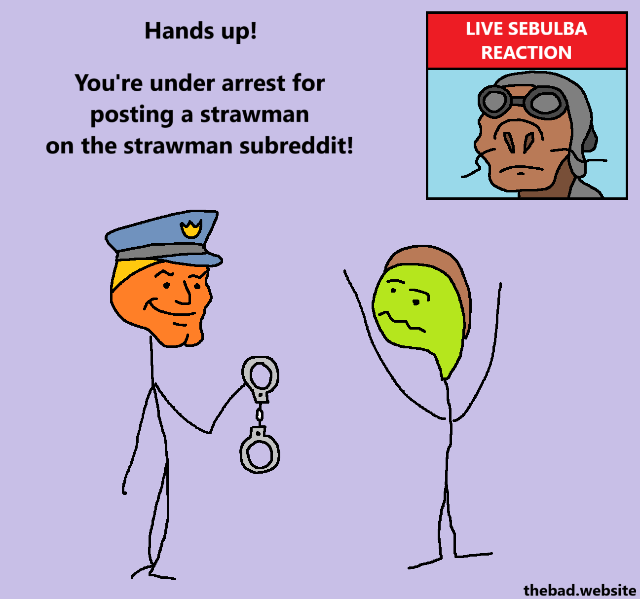 [chad policeman, handing handcuffs to the other character]
Hands up!
You're under arrest for posting a strawman on the strawman subreddit

[virgin character, hands up]

[in the corner, Sebulba from Star Wars is just there, with the label "LIVE SEBULBA REACTION"]
