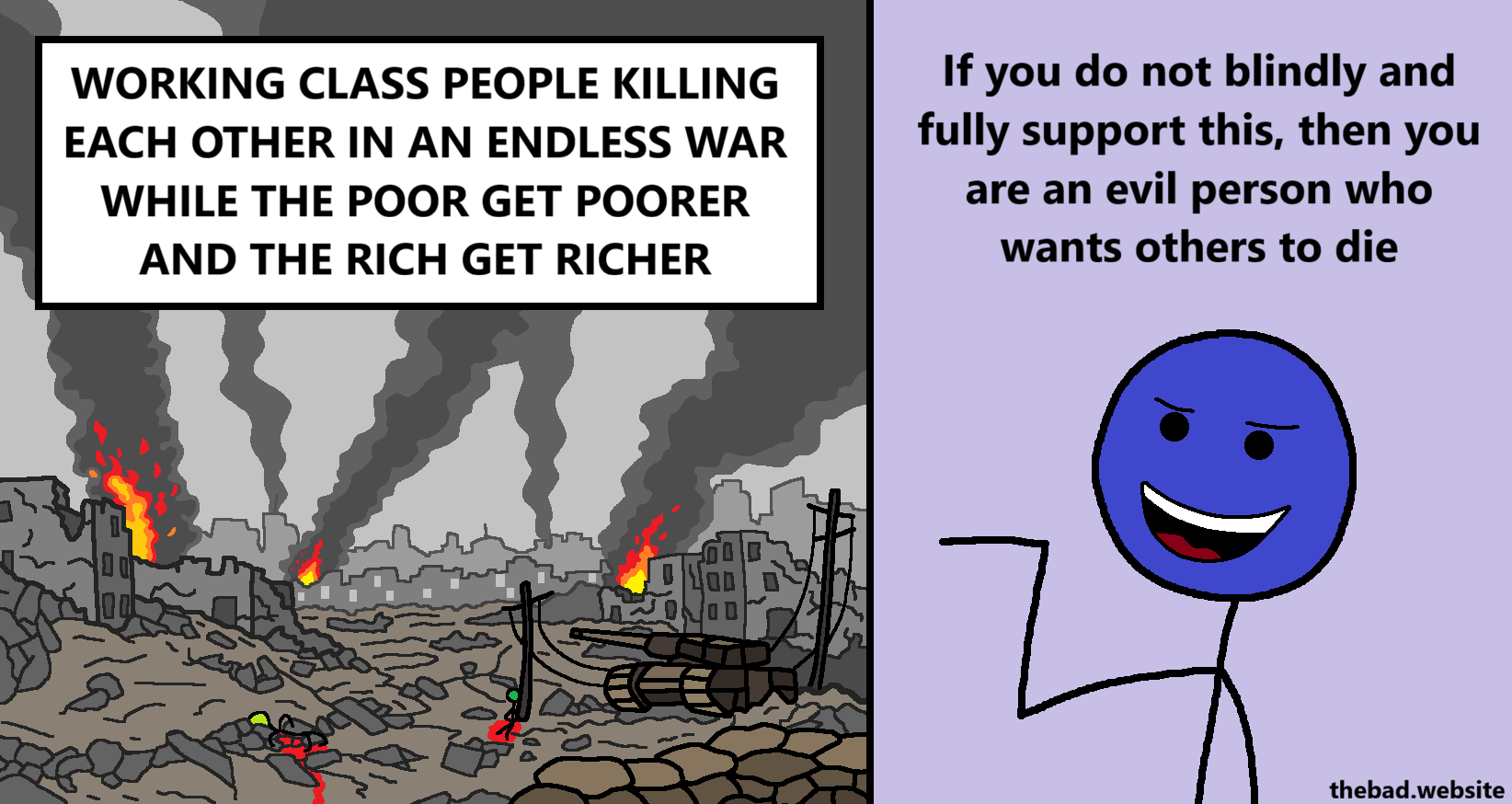 [a city devasted by war, with smoke coming from ruined building, in which dead corpses are lying in pools of blood, is below the following text]
WORKING CLASS PEOPLE KILLING EACH OTHER IN AN ENDLESS WAR WHILE THE POOR GET POORER AND THE RICH GET RICHER

[a smug character points at the devastated city, while saying]
If you do not blindly and fully support this, then you are an evil person who wants others to die