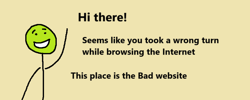 Hi there!
Seems like you took a wrong turn why browsing the Internet
This place is the Bad Website
